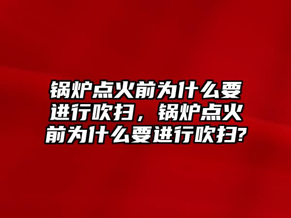 鍋爐點火前為什么要進行吹掃，鍋爐點火前為什么要進行吹掃?