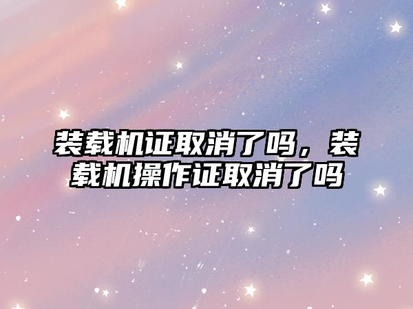 裝載機證取消了嗎，裝載機操作證取消了嗎