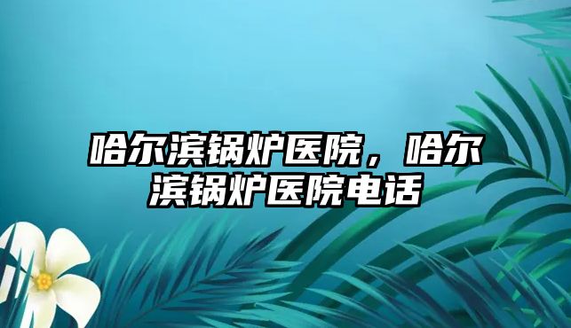 哈爾濱鍋爐醫(yī)院，哈爾濱鍋爐醫(yī)院電話