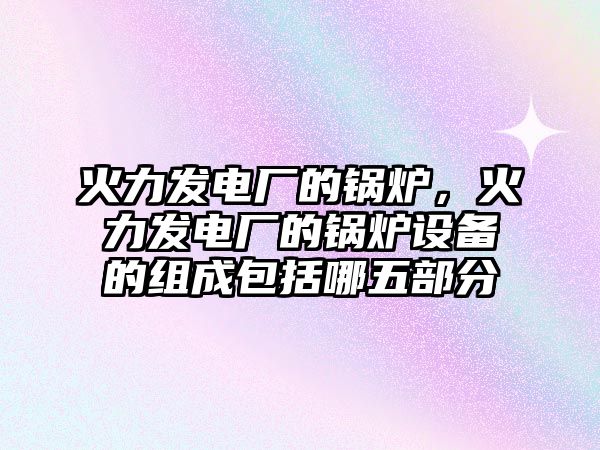 火力發(fā)電廠的鍋爐，火力發(fā)電廠的鍋爐設備的組成包括哪五部分