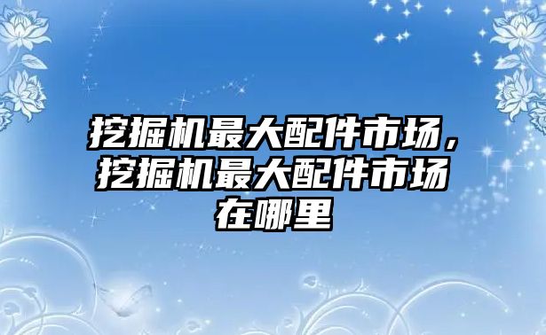 挖掘機(jī)最大配件市場，挖掘機(jī)最大配件市場在哪里