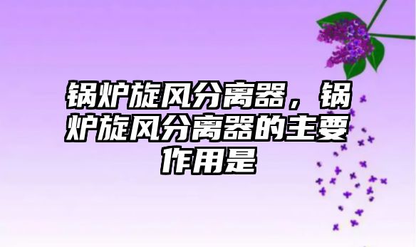 鍋爐旋風(fēng)分離器，鍋爐旋風(fēng)分離器的主要作用是