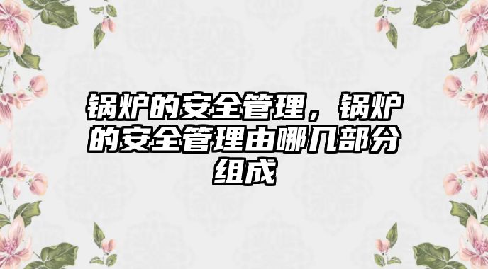 鍋爐的安全管理，鍋爐的安全管理由哪幾部分組成