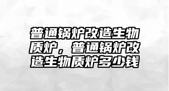 普通鍋爐改造生物質(zhì)爐，普通鍋爐改造生物質(zhì)爐多少錢