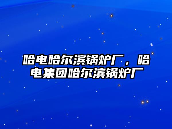 哈電哈爾濱鍋爐廠，哈電集團(tuán)哈爾濱鍋爐廠