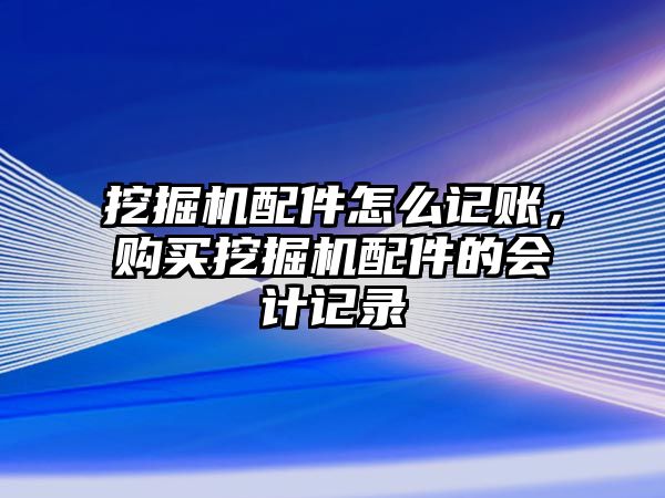 挖掘機配件怎么記賬，購買挖掘機配件的會計記錄