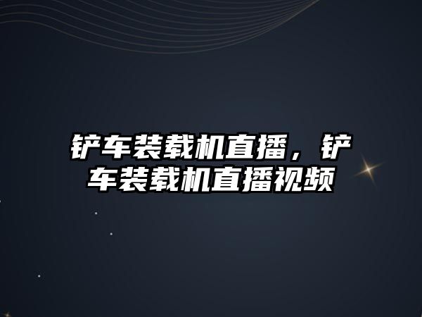 鏟車裝載機直播，鏟車裝載機直播視頻