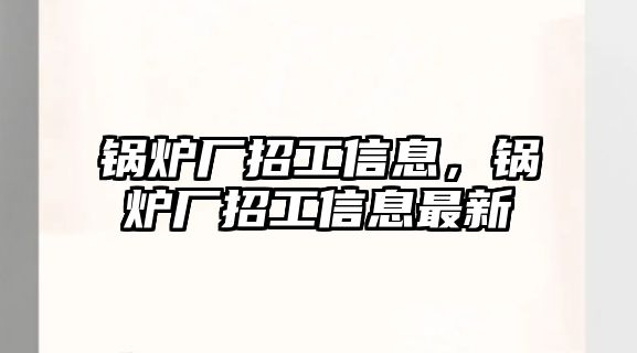 鍋爐廠招工信息，鍋爐廠招工信息最新