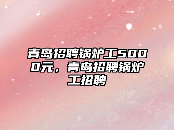 青島招聘鍋爐工5000元，青島招聘鍋爐工招聘