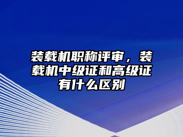 裝載機(jī)職稱(chēng)評(píng)審，裝載機(jī)中級(jí)證和高級(jí)證有什么區(qū)別