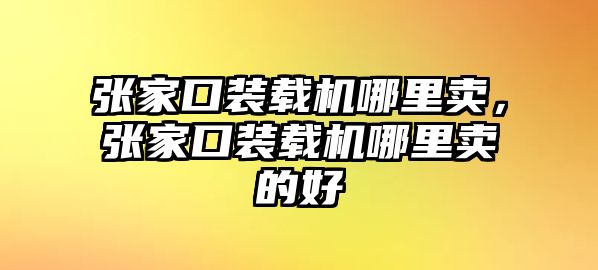 張家口裝載機哪里賣，張家口裝載機哪里賣的好