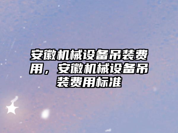 安徽機械設(shè)備吊裝費用，安徽機械設(shè)備吊裝費用標(biāo)準(zhǔn)