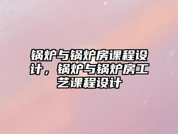 鍋爐與鍋爐房課程設計，鍋爐與鍋爐房工藝課程設計