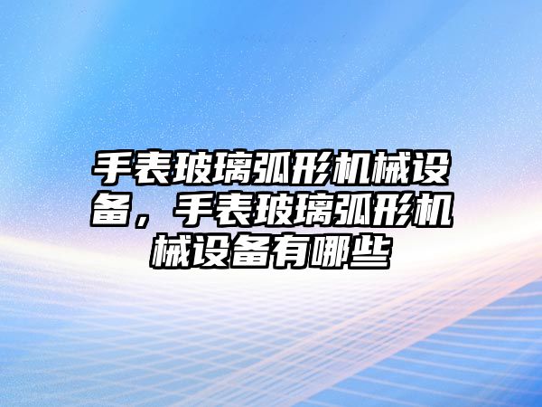 手表玻璃弧形機(jī)械設(shè)備，手表玻璃弧形機(jī)械設(shè)備有哪些