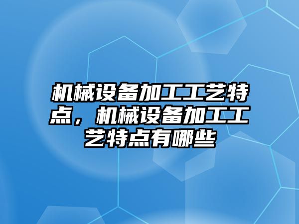 機械設備加工工藝特點，機械設備加工工藝特點有哪些