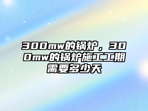 300mw的鍋爐，300mw的鍋爐施工工期需要多少天