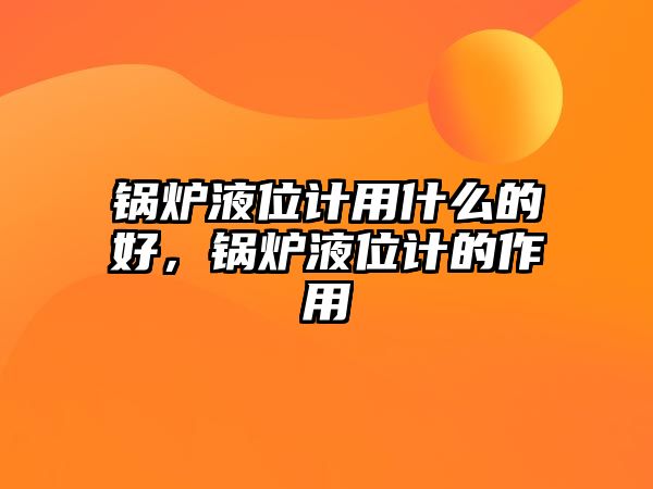 鍋爐液位計用什么的好，鍋爐液位計的作用