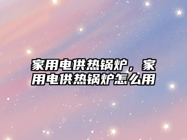 家用電供熱鍋爐，家用電供熱鍋爐怎么用