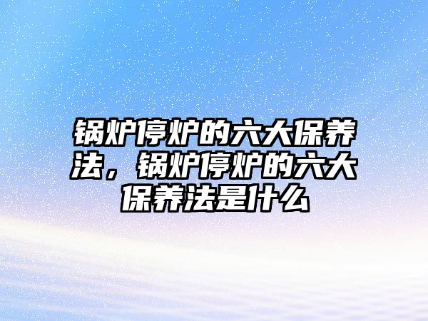 鍋爐停爐的六大保養(yǎng)法，鍋爐停爐的六大保養(yǎng)法是什么