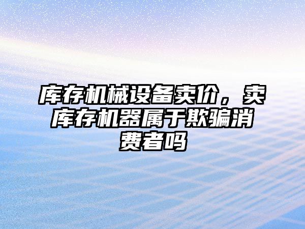 庫存機械設(shè)備賣價，賣庫存機器屬于欺騙消費者嗎