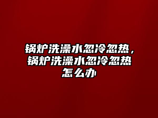 鍋爐洗澡水忽冷忽熱，鍋爐洗澡水忽冷忽熱怎么辦