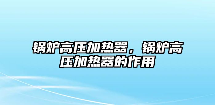 鍋爐高壓加熱器，鍋爐高壓加熱器的作用