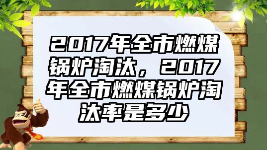 2017年全市燃煤鍋爐淘汰，2017年全市燃煤鍋爐淘汰率是多少