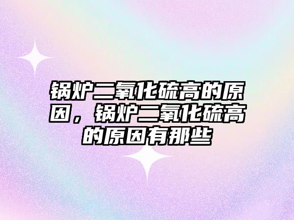 鍋爐二氧化硫高的原因，鍋爐二氧化硫高的原因有那些