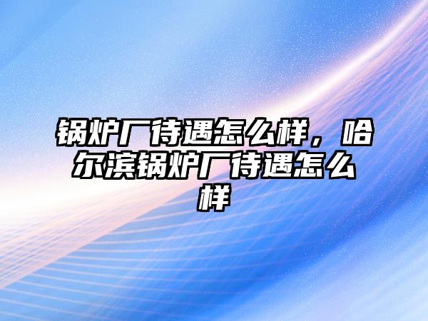 鍋爐廠待遇怎么樣，哈爾濱鍋爐廠待遇怎么樣