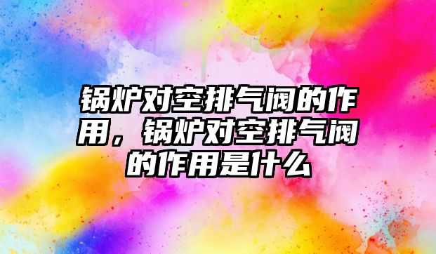 鍋爐對空排氣閥的作用，鍋爐對空排氣閥的作用是什么