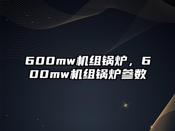 600mw機組鍋爐，600mw機組鍋爐參數(shù)