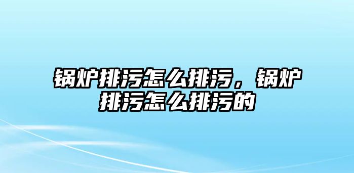 鍋爐排污怎么排污，鍋爐排污怎么排污的