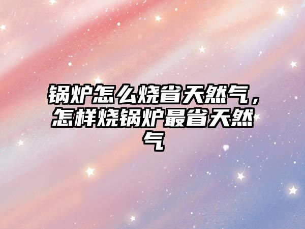 鍋爐怎么燒省天然氣，怎樣燒鍋爐最省天然氣