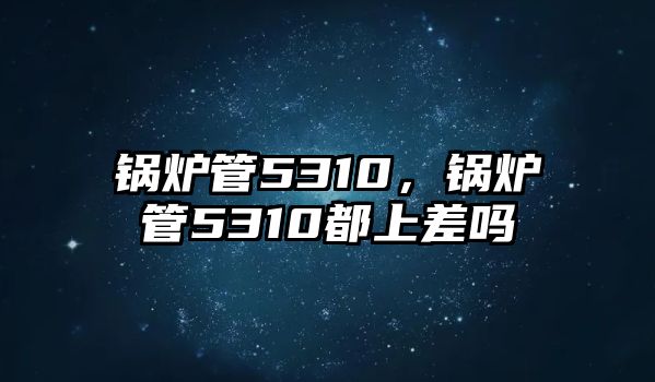 鍋爐管5310，鍋爐管5310都上差嗎