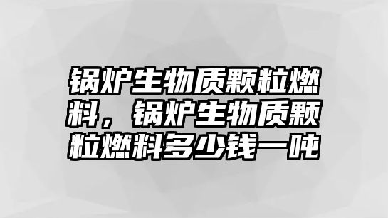 鍋爐生物質(zhì)顆粒燃料，鍋爐生物質(zhì)顆粒燃料多少錢一噸