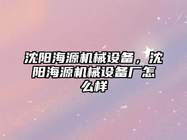 沈陽海源機械設(shè)備，沈陽海源機械設(shè)備廠怎么樣