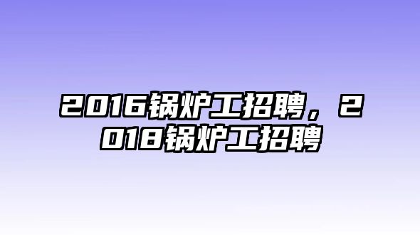 2016鍋爐工招聘，2018鍋爐工招聘