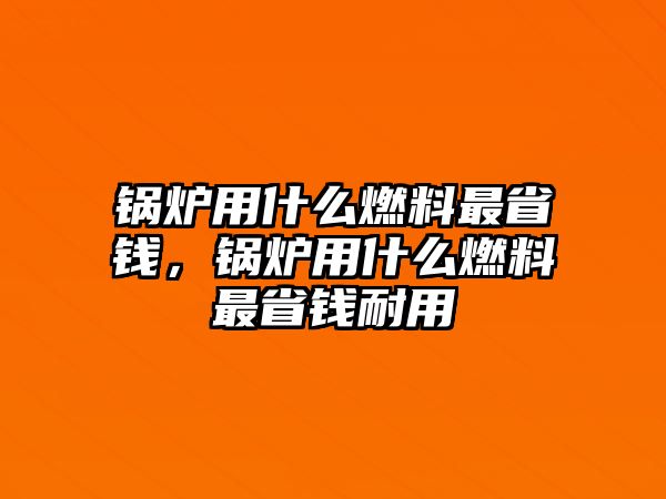 鍋爐用什么燃料最省錢，鍋爐用什么燃料最省錢耐用