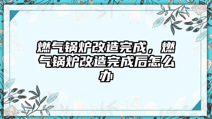 燃?xì)忮仩t改造完成，燃?xì)忮仩t改造完成后怎么辦