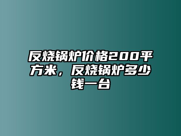 反燒鍋爐價格200平方米，反燒鍋爐多少錢一臺