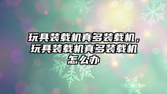 玩具裝載機真多裝載機，玩具裝載機真多裝載機怎么辦