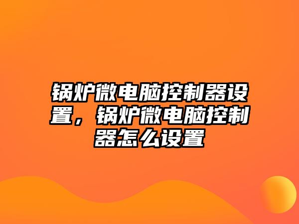 鍋爐微電腦控制器設(shè)置，鍋爐微電腦控制器怎么設(shè)置