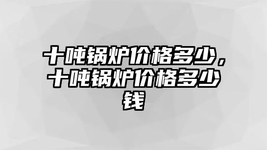 十噸鍋爐價格多少，十噸鍋爐價格多少錢