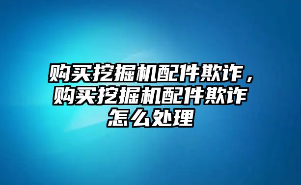 購(gòu)買挖掘機(jī)配件欺詐，購(gòu)買挖掘機(jī)配件欺詐怎么處理