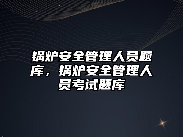 鍋爐安全管理人員題庫，鍋爐安全管理人員考試題庫