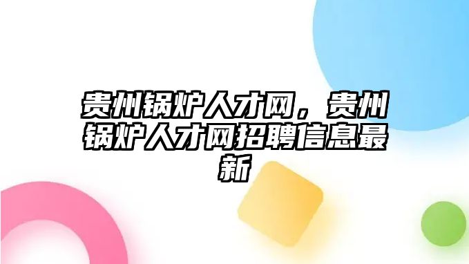 貴州鍋爐人才網(wǎng)，貴州鍋爐人才網(wǎng)招聘信息最新