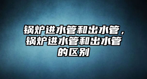 鍋爐進(jìn)水管和出水管，鍋爐進(jìn)水管和出水管的區(qū)別