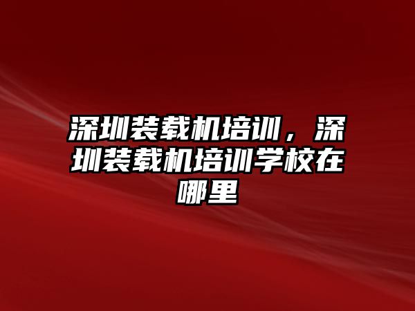 深圳裝載機培訓，深圳裝載機培訓學校在哪里