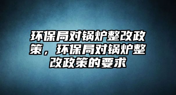 環(huán)保局對(duì)鍋爐整改政策，環(huán)保局對(duì)鍋爐整改政策的要求