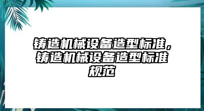 鑄造機(jī)械設(shè)備造型標(biāo)準(zhǔn)，鑄造機(jī)械設(shè)備造型標(biāo)準(zhǔn)規(guī)范